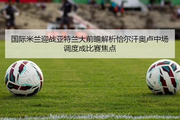 国际米兰迎战亚特兰大前瞻解析恰尔汗奥卢中场调度成比赛焦点
