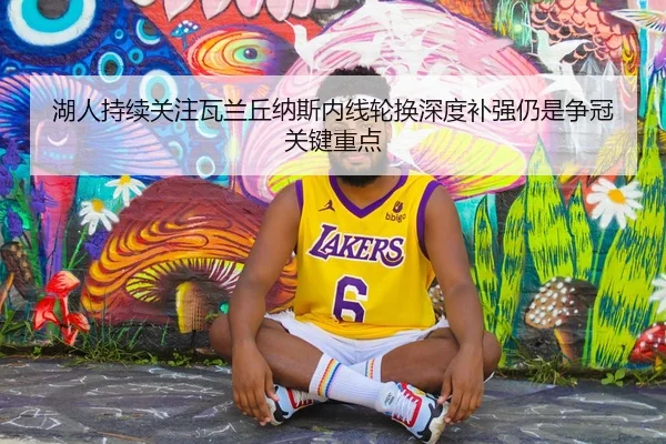 湖人持续关注瓦兰丘纳斯内线轮换深度补强仍是争冠关键重点